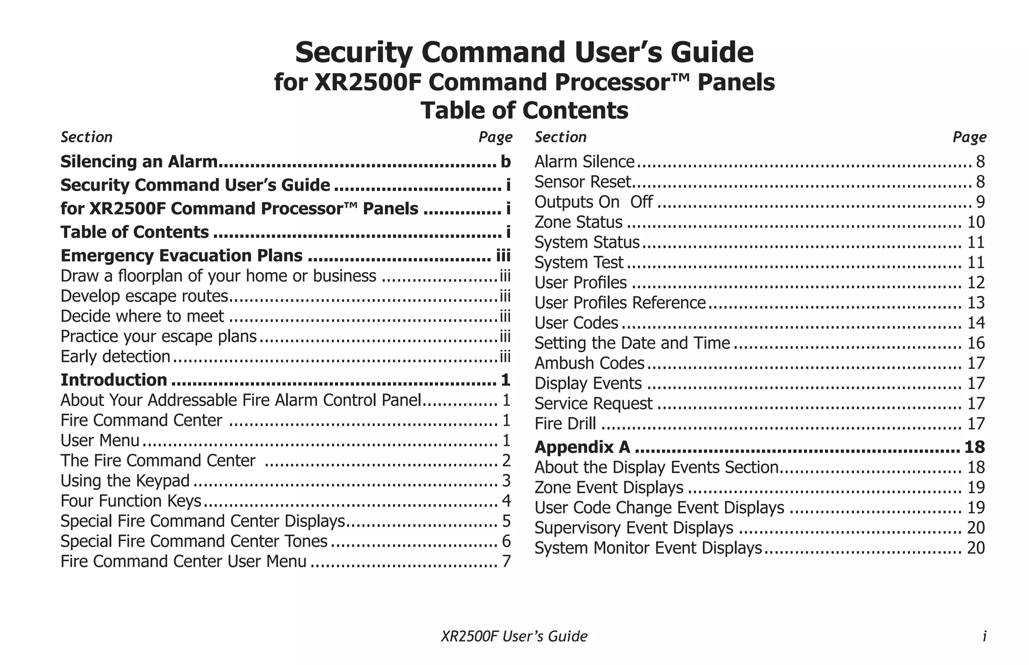 XR2500F User’s Guide i
Security Command User’s Guide
for XR2500F Command Processor™ Panels
Table of Contents
Section Page Section Page
Silencing an Alarm.
..................................................... b
Security Command User’s Guide................................. i
for XR2500F Command Processor™ Panels................ i
Table of Contents........................................................ i
Emergency Evacuation Plans.................................... iii
Draw a floorplan of your home or business........................iii
Develop escape routes.
.....................................................iii
Decide where to meet......................................................iii
Practice your escape plans................................................iii
Early detection.
................................................................iii
Introduction............................................................... 1
About Your Addressable Fire Alarm Control Panel.
............... 1
Fire Command Center .
..................................................... 1
User Menu....................................................................... 1
The Fire Command Center ............................................... 2
Using the Keypad............................................................. 3
Four Function Keys.
.......................................................... 4
Special Fire Command Center Displays.
.............................. 5
Special Fire Command Center Tones.................................. 6
Fire Command Center User Menu...................................... 7
Alarm Silence.
.................................................................. 8
Sensor Reset.
................................................................... 8
Outputs On Off............................................................... 9
Zone Status................................................................... 10
System Status.
............................................................... 11
System Test................................................................... 11
User Profiles.................................................................. 12
User Profiles Reference.
.................................................. 13
User Codes.................................................................... 14
Setting the Date and Time.............................................. 16
Ambush Codes............................................................... 17
Display Events............................................................... 17
Service Request............................................................. 17
Fire Drill........................................................................ 17
Appendix A............................................................... 18
About the Display Events Section.................................... 18
Zone Event Displays....................................................... 19
User Code Change Event Displays................................... 19
Supervisory Event Displays............................................. 20
System Monitor Event Displays.
....................................... 20
 
