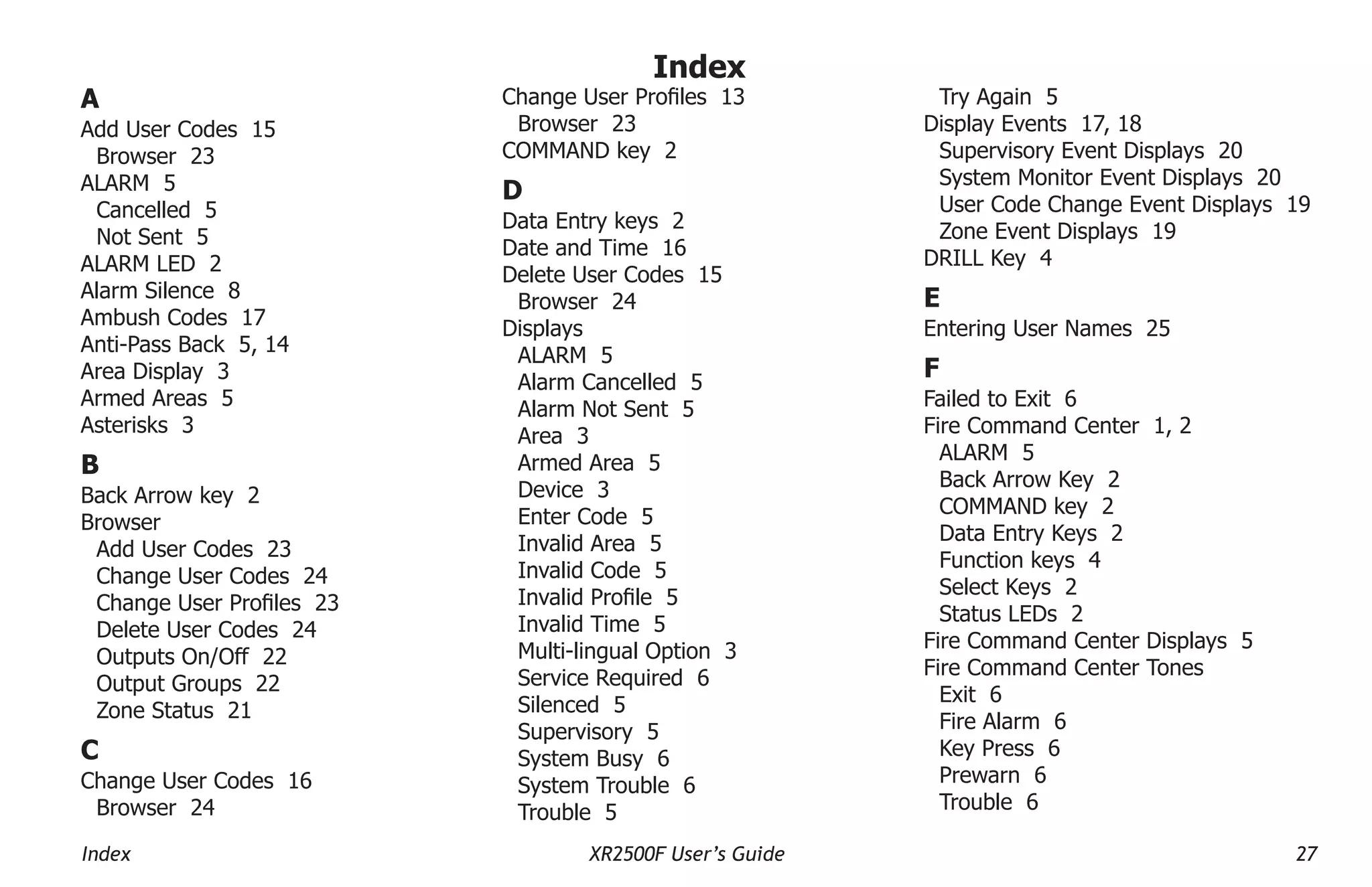 Index XR2500F User’s Guide 27
A
Add User Codes 15
Browser 23
ALARM 5
Cancelled 5
Not Sent 5
ALARM LED 2
Alarm Silence 8
Ambush Codes 17
Anti-Pass Back 5, 14
Area Display 3
Armed Areas 5
Asterisks 3
B
Back Arrow key 2
Browser
Add User Codes 23
Change User Codes 24
Change User Profiles 23
Delete User Codes 24
Outputs On/Off 22
Output Groups 22
Zone Status 21
C
Change User Codes 16
Browser 24
Change User Profiles 13
Browser 23
COMMAND key 2
D
Data Entry keys 2
Date and Time 16
Delete User Codes 15
Browser 24
Displays
ALARM 5
Alarm Cancelled 5
Alarm Not Sent 5
Area 3
Armed Area 5
Device 3
Enter Code 5
Invalid Area 5
Invalid Code 5
Invalid Profile 5
Invalid Time 5
Multi-lingual Option 3
Service Required 6
Silenced 5
Supervisory 5
System Busy 6
System Trouble 6
Trouble 5
Try Again 5
Display Events 17, 18
Supervisory Event Displays 20
System Monitor Event Displays 20
User Code Change Event Displays 19
Zone Event Displays 19
DRILL Key 4
E
Entering User Names 25
F
Failed to Exit 6
Fire Command Center 1, 2
ALARM 5
Back Arrow Key 2
COMMAND key 2
Data Entry Keys 2
Function keys 4
Select Keys 2
Status LEDs 2
Fire Command Center Displays 5
Fire Command Center Tones
Exit 6
Fire Alarm 6
Key Press 6
Prewarn 6
Trouble 6
Index
 