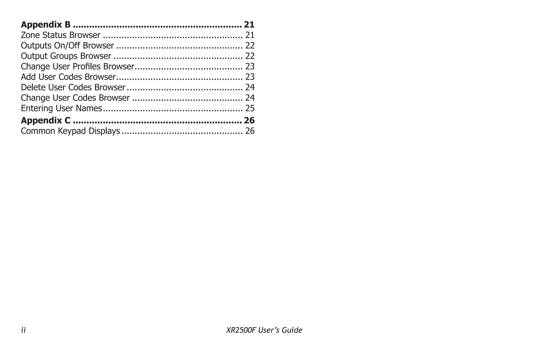 ii XR2500F User’s Guide
Appendix B............................................................... 21
Zone Status Browser...................................................... 21
Outputs On/Off Browser................................................. 22
Output Groups Browser.................................................. 22
Change User Profiles Browser.
......................................... 23
Add User Codes Browser.
................................................ 23
Delete User Codes Browser............................................. 24
Change User Codes Browser........................................... 24
Entering User Names.
..................................................... 25
Appendix C............................................................... 26
Common Keypad Displays............................................... 26
 