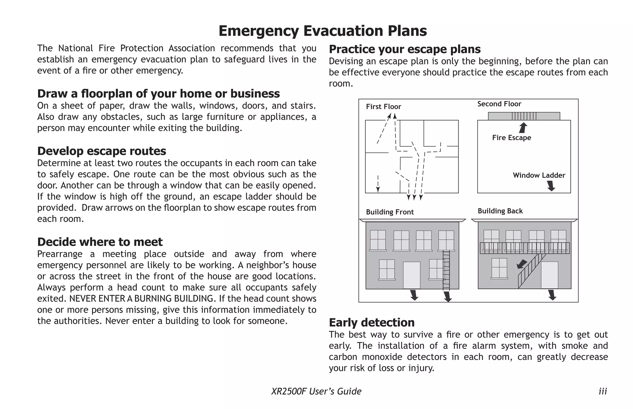 XR2500F User’s Guide iii
The National Fire Protection Association recommends that you
establish an emergency evacuation plan to safeguard lives in the
event of a fire or other emergency.
Draw a floorplan of your home or business
On a sheet of paper, draw the walls, windows, doors, and stairs.
Also draw any obstacles, such as large furniture or appliances, a
person may encounter while exiting the building.
Develop escape routes
Determine at least two routes the occupants in each room can take
to safely escape. One route can be the most obvious such as the
door. Another can be through a window that can be easily opened.
If the window is high off the ground, an escape ladder should be
provided. Draw arrows on the floorplan to show escape routes from
each room.
Decide where to meet
Prearrange a meeting place outside and away from where
emergency personnel are likely to be working. A neighbor’s house
or across the street in the front of the house are good locations.
Always perform a head count to make sure all occupants safely
exited. NEVER ENTER A BURNING BUILDING. If the head count shows
one or more persons missing, give this information immediately to
the authorities. Never enter a building to look for someone.
Practice your escape plans
Devising an escape plan is only the beginning, before the plan can
be effective everyone should practice the escape routes from each
room.
Second Floor
Building Front Building Back
First Floor
Fire Escape
Window Ladder
Early detection
The best way to survive a fire or other emergency is to get out
early. The installation of a fire alarm system, with smoke and
carbon monoxide detectors in each room, can greatly decrease
your risk of loss or injury.
Emergency Evacuation Plans
 