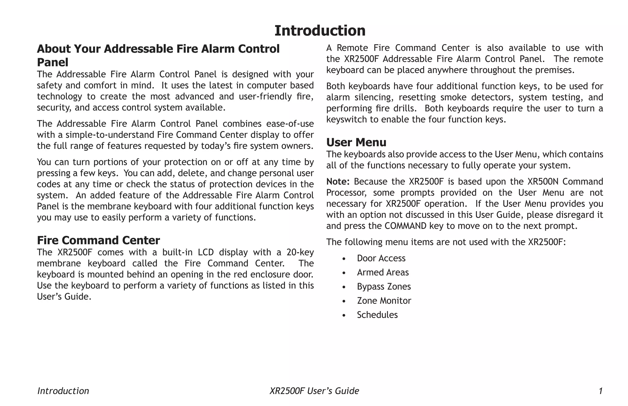 Introduction XR2500F User’s Guide 1
Introduction
A Remote Fire Command Center is also available to use with
the XR2500F Addressable Fire Alarm Control Panel. The remote
keyboard can be placed anywhere throughout the premises.
Both keyboards have four additional function keys, to be used for
alarm silencing, resetting smoke detectors, system testing, and
performing fire drills. Both keyboards require the user to turn a
keyswitch to enable the four function keys.
User Menu
The keyboards also provide access to the User Menu, which contains
all of the functions necessary to fully operate your system.
Note: Because the XR2500F is based upon the XR500N Command
Processor, some prompts provided on the User Menu are not
necessary for XR2500F operation. If the User Menu provides you
with an option not discussed in this User Guide, please disregard it
and press the COMMAND key to move on to the next prompt.
The following menu items are not used with the XR2500F:
• Door Access
• Armed Areas
• Bypass Zones
• Zone Monitor
• Schedules
About Your Addressable Fire Alarm Control
Panel
The Addressable Fire Alarm Control Panel is designed with your
safety and comfort in mind. It uses the latest in computer based
technology to create the most advanced and user-friendly fire,
security, and access control system available.
The Addressable Fire Alarm Control Panel combines ease-of-use
with a simple-to-understand Fire Command Center display to offer
the full range of features requested by today’s fire system owners.
You can turn portions of your protection on or off at any time by
pressing a few keys. You can add, delete, and change personal user
codes at any time or check the status of protection devices in the
system. An added feature of the Addressable Fire Alarm Control
Panel is the membrane keyboard with four additional function keys
you may use to easily perform a variety of functions.
Fire Command Center
The XR2500F comes with a built-in LCD display with a 20-key
membrane keyboard called the Fire Command Center. The
keyboard is mounted behind an opening in the red enclosure door.
Use the keyboard to perform a variety of functions as listed in this
User’s Guide.
 