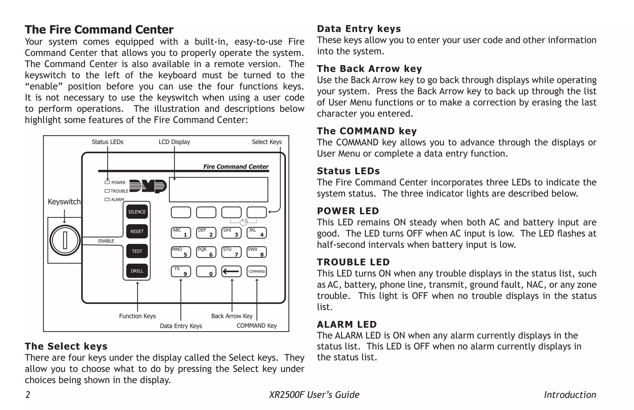 2 XR2500F User’s Guide Introduction
The Fire Command Center
Your system comes equipped with a built-in, easy-to-use Fire
Command Center that allows you to properly operate the system.
The Command Center is also available in a remote version. The
keyswitch to the left of the keyboard must be turned to the
“enable” position before you can use the four functions keys.
It is not necessary to use the keyswitch when using a user code
to perform operations. The illustration and descriptions below
highlight some features of the Fire Command Center:
Keyswitch
POWER
TROUBLE
ALARM
COMMAND
1 2 3 4
5 6 7 8
9 0
ABC DEF GHI JKL
MNO PQR STU VWX
YX
ENABLE
SILENCE
RESET
TEST
DRILL
Fire Command Center
Select Keys
LCD Display
Status LEDs
Function Keys
Data Entry Keys
Back Arrow Key
COMMAND Key
The Select keys
There are four keys under the display called the Select keys. They
allow you to choose what to do by pressing the Select key under
choices being shown in the display.
Data Entry keys
These keys allow you to enter your user code and other information
into the system.
The Back Arrow key
Use the Back Arrow key to go back through displays while operating
your system. Press the Back Arrow key to back up through the list
of User Menu functions or to make a correction by erasing the last
character you entered.
The Command key
The COMMAND key allows you to advance through the displays or
User Menu or complete a data entry function.
Status LEDs
The Fire Command Center incorporates three LEDs to indicate the
system status. The three indicator lights are described below.
Power LED
This LED remains ON steady when both AC and battery input are
good. The LED turns OFF when AC input is low. The LED flashes at
half-second intervals when battery input is low.
Trouble LED
This LED turns ON when any trouble displays in the status list, such
as AC, battery, phone line, transmit, ground fault, NAC, or any zone
trouble. This light is OFF when no trouble displays in the status
list.
Alarm LED
The ALARM LED is ON when any alarm currently displays in the
status list. This LED is OFF when no alarm currently displays in
the status list.
 