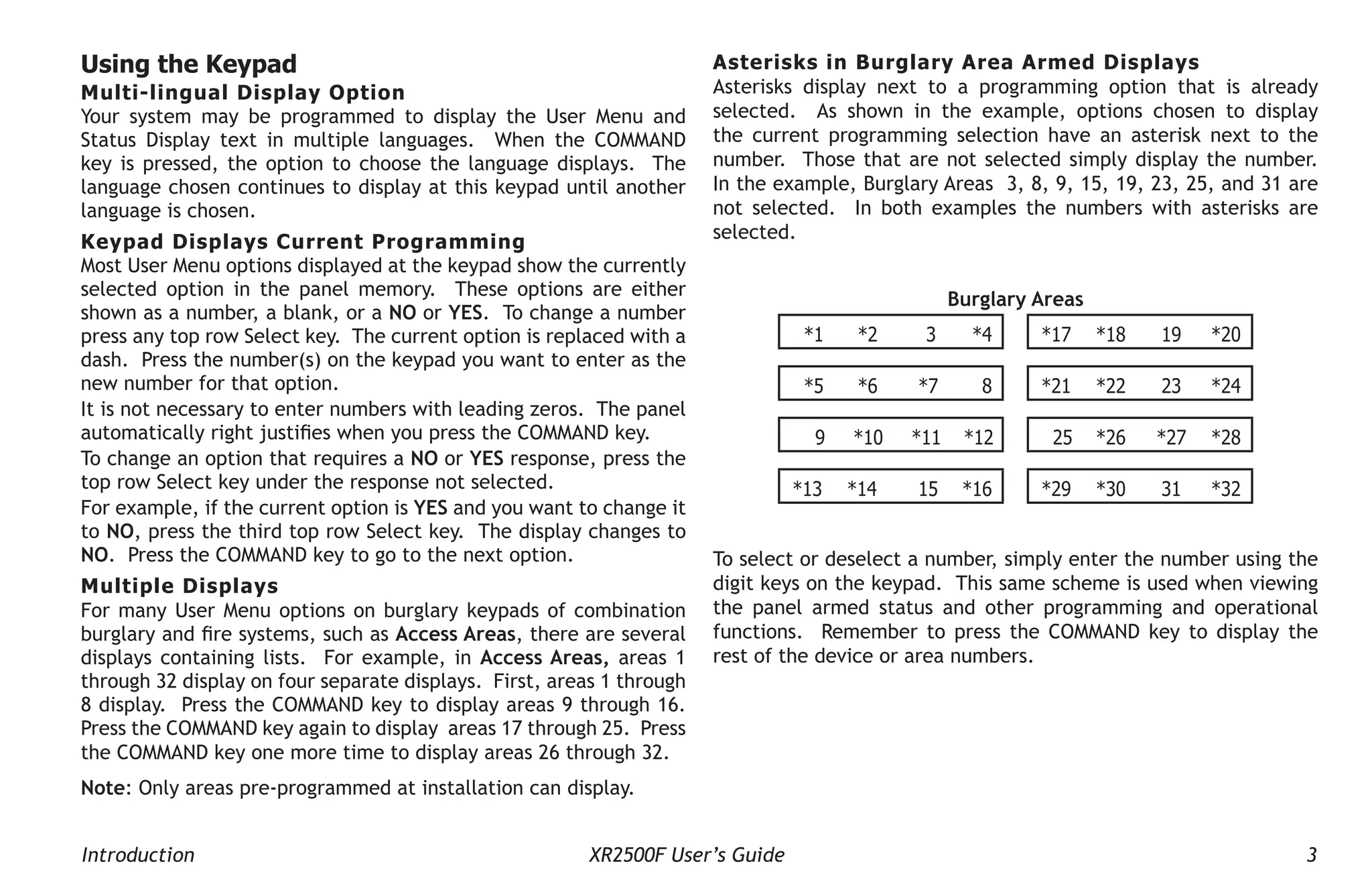 Introduction XR2500F User’s Guide 3
Asterisks in Burglary Area Armed Displays
Asterisks display next to a programming option that is already
selected. As shown in the example, options chosen to display
the current programming selection have an asterisk next to the
number. Those that are not selected simply display the number.
In the example, Burglary Areas 3, 8, 9, 15, 19, 23, 25, and 31 are
not selected. In both examples the numbers with asterisks are
selected.
Burglary Areas
*1 *2 3 *4 *17 *18 19 *20
*5 *6 *7 8 *21 *22 23 *24
9 *10 *11 *12 25 *26 *27 *28
*13 *14 15 *16 *29 *30 31 *32
To select or deselect a number, simply enter the number using the
digit keys on the keypad. This same scheme is used when viewing
the panel armed status and other programming and operational
functions. Remember to press the COMMAND key to display the
rest of the device or area numbers.
Using the Keypad
Multi-lingual Display Option
Your system may be programmed to display the User Menu and
Status Display text in multiple languages. When the COMMAND
key is pressed, the option to choose the language displays. The
language chosen continues to display at this keypad until another
language is chosen.
Keypad Displays Current Programming
Most User Menu options displayed at the keypad show the currently
selected option in the panel memory. These options are either
shown as a number, a blank, or a NO or YES. To change a number
press any top row Select key. The current option is replaced with a
dash. Press the number(s) on the keypad you want to enter as the
new number for that option.
It is not necessary to enter numbers with leading zeros. The panel
automatically right justifies when you press the COMMAND key.
To change an option that requires a NO or YES response, press the
top row Select key under the response not selected.
For example, if the current option is YES and you want to change it
to NO, press the third top row Select key. The display changes to
NO. Press the COMMAND key to go to the next option.
Multiple Displays
For many User Menu options on burglary keypads of combination
burglary and fire systems, such as Access Areas, there are several
displays containing lists. For example, in Access Areas, areas 1
through 32 display on four separate displays. First, areas 1 through
8 display. Press the COMMAND key to display areas 9 through 16.
Press the COMMAND key again to display areas 17 through 25. Press
the COMMAND key one more time to display areas 26 through 32.
Note: Only areas pre-programmed at installation can display.
 