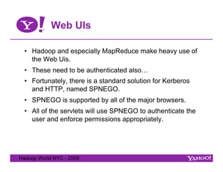 Web UIs

  •  Hadoop and especially MapReduce make heavy use of
     the Web Uis.
  •  These need to be authenticated also…
  •  Fortunately, there is a standard solution for Kerberos
     and HTTP, named SPNEGO.
  •  SPNEGO is supported by all of the major browsers.
  •  All of the servlets will use SPNEGO to authenticate the
     user and enforce permissions appropriately.




Hadoop World NYC - 2009
 