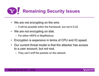 Remaining Security Issues

  •  We are not encrypting on the wire.
     –  It will be possible within the framework, but not in 0.22.
  •  We are not encrypting on disk.
     –  For either HDFS or MapReduce.
  •  Encryption is expensive in terms of CPU and IO speed.
  •  Our current threat model is that the attacker has access
     to a user account, but not root.
     –  They can’t sniff the packets on the network.




Hadoop World NYC - 2009
 