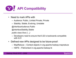 API Compatibility

  •  Need to mark APIs with
     –  Audience: Public, Limited Private, Private
     –  Stability: Stable, Evolving, Unstable
     @InterfaceAudience.Public
     @InterfaceStability.Stable
     public class Xxxx {…}
     –  Developers need to ensure that 0.22 is backwards compatible
        with 0.21
  •  Defined new APIs designed to be future-proof:
     –  MapReduce – Context objects in org.apache.hadoop.mapreduce
     –  HDFS – FileContext in org.apache.hadoop.fs

Hadoop World NYC - 2009
 