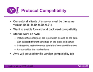 Protocol Compatibility

  •  Currently all clients of a server must be the same
     version (0.18, 0.19, 0.20, 0.21).
  •  Want to enable forward and backward compatibility
  •  Started work on Avro
     –  Includes the schema of the information as well as the data
     –  Can support different schemas on the client and server
     –  Still need to make the code tolerant of version differences
     –  Avro provides the mechanisms
  •  Avro will be used for file version compatibility too



Hadoop World NYC - 2009
 