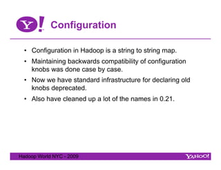 Configuration

  •  Configuration in Hadoop is a string to string map.
  •  Maintaining backwards compatibility of configuration
     knobs was done case by case.
  •  Now we have standard infrastructure for declaring old
     knobs deprecated.
  •  Also have cleaned up a lot of the names in 0.21.




Hadoop World NYC - 2009
 