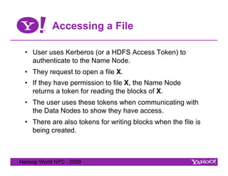 Accessing a File

  •  User uses Kerberos (or a HDFS Access Token) to
     authenticate to the Name Node.
  •  They request to open a file X.
  •  If they have permission to file X, the Name Node
     returns a token for reading the blocks of X.
  •  The user uses these tokens when communicating with
     the Data Nodes to show they have access.
  •  There are also tokens for writing blocks when the file is
     being created.



Hadoop World NYC - 2009
 