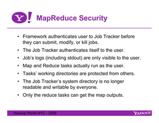 MapReduce Security

  •  Framework authenticates user to Job Tracker before
     they can submit, modify, or kill jobs.
  •  The Job Tracker authenticates itself to the user.
  •  Job’s logs (including stdout) are only visible to the user.
  •  Map and Reduce tasks actually run as the user.
  •  Tasks’ working directories are protected from others.
  •  The Job Tracker’s system directory is no longer
     readable and writable by everyone.
  •  Only the reduce tasks can get the map outputs.


Hadoop World NYC - 2009
 