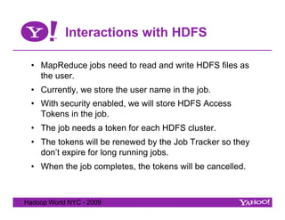 Interactions with HDFS

  •  MapReduce jobs need to read and write HDFS files as
     the user.
  •  Currently, we store the user name in the job.
  •  With security enabled, we will store HDFS Access
     Tokens in the job.
  •  The job needs a token for each HDFS cluster.
  •  The tokens will be renewed by the Job Tracker so they
     don’t expire for long running jobs.
  •  When the job completes, the tokens will be cancelled.



Hadoop World NYC - 2009
 