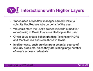 Interactions with Higher Layers

  •  Yahoo uses a workflow manager named Oozie to
     submits MapReduce jobs on behalf of the user.
  •  We could store the user’s credentials with a modifier
     (oom/oozie) in Oozie to access Hadoop as the user.
  •  Or we could create Token granting Tokens for HDFS
     and MapReduce and store those in Oozie.
  •  In either case, such proxies are a potential source of
     security problems, since they are storing large number
     of user’s access credentials.



Hadoop World NYC - 2009
 