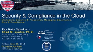 Security & Compliance in the Cloud
S t a n d a r d s , S e c u r i t y & P r o a c t i v e l y M a n a g i n g G o v e r n a n c e ,
R i s k & C o m p l i a n c e
NORTH TEXAS
CHAPTER
DALLAS / FT.WORTH
F r i d a y , J u n e 2 8 , 2 0 1 3
F C D a l l a s S t a d i u m
9 2 0 0 W o r l d C u p W a y ,
S u i t e 2 0 2 , F r i s c o , T X
K e y N o t e S p e a k e r -
C h a d M . L a w l e r, P h . D.
D i r e c t o r o f C o n s u l t i n g ,
C l o u d C o m p u t i n g
H i t a c h i C o n s u l t i n g
 