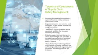 Targets and Components
of Supply Chain
Safety Management:
▶ Increasing influences endanger logistics
systems' functions, making resistance
against them crucial.
▶ Logistics companies and networks need
robustness to offer reliable services and
remain competitive.
▶ The ability of logistic systems to restore
operational reliability after damage is
essential (self-healing).
▶ Philip Cordes and Michael Hülsmann's
article "Self-Healing Supply Networks – A
Complex Adaptive Systems Perspective"
introduces self-healing processes for
logistics systems.
▶ The authors analyze technological and
organizational conditions, examining how
self-healing contributes to logistics system
robustness and identify potentials and
limitations
 