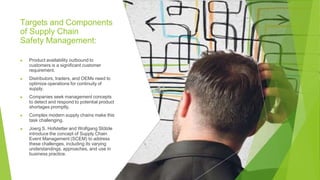 Targets and Components
of Supply Chain
Safety Management:
▶ Product availability outbound to
customers is a significant customer
requirement.
▶ Distributors, traders, and OEMs need to
optimize operations for continuity of
supply.
▶ Companies seek management concepts
to detect and respond to potential product
shortages promptly.
▶ Complex modern supply chains make this
task challenging.
▶ Joerg S. Hofstetter and Wolfgang Stölzle
introduce the concept of Supply Chain
Event Management (SCEM) to address
these challenges, including its varying
understandings, approaches, and use in
business practice.
 