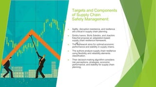 Targets and Components
of Supply Chain
Safety Management:
▶ Agility, disruption resistance, and resilience
are critical in supply chain planning.
▶ Dmitry Ivanov, Boris Sokolov, and Joachim
Käschel propose an adaptation-based
supply chain resilience framework.
▶ The framework aims for optimal economic
performance and stability in supply chains.
▶ The authors analyze supply chain resilience
using flexibility and reliability elements
classification.
▶ Their decision-making algorithm considers
risk perceptions, strategies, economic
performance, and stability for supply chain
planning.
 