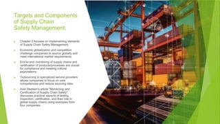 Targets and Components
of Supply Chain
Safety Management:
▶ Chapter 5 focuses on implementing elements
of Supply Chain Safety Management.
▶ Economic globalization and competition
challenge companies to source globally and
meet international market requirements.
▶ End-to-end monitoring of supply chains and
certification of products/processes are crucial
for compliance and meeting cultural
expectations.
▶ Outsourcing to specialized service providers
allows companies to focus on core
competencies and reduce sourcing risks.
▶ Axel Stepken's article "Monitoring and
Certification of Supply Chain Safety"
discusses practical aspects of testing,
inspection, certification, and their role in
global supply chains using examples from
four companies.
 