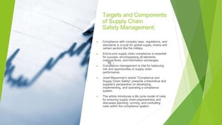 Targets and Components
of Supply Chain
Safety Management:
▶ Compliance with complex laws, regulations, and
standards is crucial for global supply chains and
certain sectors like the military.
▶ End-to-end supply chain compliance is essential
for success, encompassing all elements,
material flows, and information exchanges.
▶ Compliance management is vital for balancing
risk and opportunities in supply chain
performance.
▶ Josef Mauermair's article "Compliance and
Supply Chain Safety" presents a theoretical and
supplier's perspective on developing,
implementing, and operating a compliance
system.
▶ The article introduces a life cycle model of rules
for ensuring supply chain preparedness and
discusses planning, running, and controlling
rules within the compliance system
 