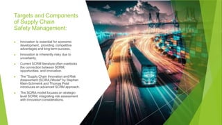 Targets and Components
of Supply Chain
Safety Management:
▶ Innovation is essential for economic
development, providing competitive
advantages and long-term success.
▶ Innovation is inherently risky due to
uncertainty.
▶ Current SCRM literature often overlooks
the connection between SCRM,
opportunities, and innovation.
▶ The "Supply Chain Innovation and Risk
Assessment (SCIRA) Model" by Stephan
Klein-Schmeink and Thomas Peisl
introduces an advanced SCRM approach.
▶ The SCIRA model focuses on strategic-
level SCRM, integrating risk assessment
with innovation considerations.
 