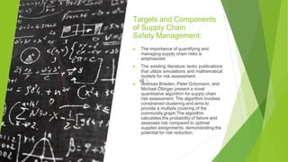 Targets and Components
of Supply Chain
Safety Management:
▶ The importance of quantifying and
managing supply chain risks is
emphasized.
▶ The existing literature lacks publications
that utilize simulations and mathematical
models for risk assessment.
▶ Andreas Brieden, Peter Gritzmann, and
Michael Öllinger present a novel
quantitative algorithm for supply chain
risk assessment. The algorithm involves
constrained clustering and aims to
provide a multiple covering of the
commodity graph.The algorithm
calculates the probability of failure and
assesses risk compared to optimal
supplier assignments, demonstrating the
potential for risk reduction.
 