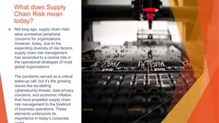What does Supply
Chain Risk mean
today?
▶ Not long ago, supply chain risks
were somewhat peripheral
concerns for organizations.
However, today, due to the
expanding diversity of risk factors,
supply chain risk management
has ascended to a central role in
the operational strategies of most
global organizations.
The pandemic served as a critical
wake-up call, but it’s the growing
issues like escalating
cybersecurity threats, data privacy
concerns, and economic inflation
that have propelled supply chain
risk management to the forefront
of business operations. These
elements underscore its
importance in today’s corporate
This Photo by Unknown Author is licensed under CC BY-SA-NC
 