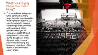 What does Supply
Chain Risk mean
today?
▶ The evolution of technology,
while beneficial in many
ways, has also contributed to
this heightened concern. As
supplier networks become
increasingly interconnected
and complex, it poses
greater challenges for
companies to identify and
mitigate risks, especially
during disruptions. These
risks are indiscriminate,
potentially impacting any
business, regardless of the
model or efficiency of its
supply chain.
This Photo by Unknown Author is licensed under CC BY-SA-NC
 