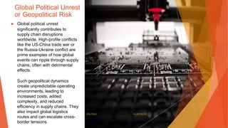 Global Political Unrest
or Geopolitical Risk
▶ Global political unrest
significantly contributes to
supply chain disruptions
worldwide. High-profile conflicts
like the US-China trade war or
the Russia-Ukraine conflict are
prime examples of how global
events can ripple through supply
chains, often with detrimental
effects.
Such geopolitical dynamics
create unpredictable operating
environments, leading to
increased costs, added
complexity, and reduced
efficiency in supply chains. They
also impact global logistics
routes and can escalate cross-
border tensions.
This Photo by Unknown Author is licensed under CC BY-SA-NC
 