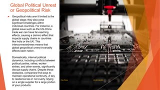 Global Political Unrest
or Geopolitical Risk
▶ Geopolitical risks aren’t limited to the
global stage; they also pose
significant challenges within
individual countries. For instance, a
global issue such as the US-China
trade war can have far-reaching
effects, causing a domino effect that
impacts supply chains in countries
like India or the UK. This
interconnectedness means that
global geopolitical unrest invariably
affects each nation.
Domestically, internal political
dynamics, including conflicts between
political parties, rallies, worker
strikes, and other events, significantly
disrupt supply chains. Despite these
obstacles, companies find ways to
maintain operational continuity. A key
to resilience lies in not overly relying
on a single supplier for a large portion
of your products.
This Photo by Unknown Author is licensed under CC BY-SA-NC
 