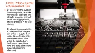 Global Political Unrest
or Geopolitical Risk
▶ By diversifying the supplier
base, companies can make
more flexible decisions and
allocate resources optimally
within their supply chains,
staying proactive in the face
of risks.
Employing technologies like
AI and predictive analytics
can enhance supply chain
agility. By swiftly identifying
the most favorable links
within the supply chain,
businesses can mitigate
risks and adapt to changing
circumstances more
effectively.
This Photo by Unknown Author is licensed under CC BY-SA-NC
 