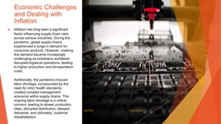 Economic Challenges
and Dealing with
Inflation
▶ Inflation has long been a significant
factor influencing supply chain risks
across various industries. During the
pandemic, global supply chains
experienced a surge in demand for
consumer products. However, meeting
this demand became increasingly
challenging as lockdowns worldwide
disrupted logistical operations, leading
to higher production and transportation
costs.
Additionally, the pandemic-induced
labor shortage, compounded by the
need for strict health standards,
created complex management
scenarios within supply chains. This
ongoing labor shortage is a critical
concern, leading to slower production
rates, disrupted distribution, delayed
deliveries, and ultimately, customer
dissatisfaction.
This Photo by Unknown Author is licensed under CC BY-SA-NC
 
