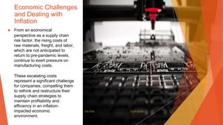 Economic Challenges
and Dealing with
Inflation
▶ From an economical
perspective as a supply chain
risk factor, the rising costs of
raw materials, freight, and labor,
which are not anticipated to
return to pre-pandemic levels,
continue to exert pressure on
manufacturing costs.
These escalating costs
represent a significant challenge
for companies, compelling them
to rethink and restructure their
supply chain strategies to
maintain profitability and
efficiency in an inflation-
impacted economic
environment.
This Photo by Unknown Author is licensed under CC BY-SA-NC
 