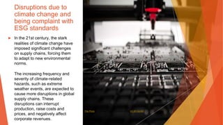 Disruptions due to
climate change and
being complaint with
ESG standards
▶ In the 21st century, the stark
realities of climate change have
imposed significant challenges
on supply chains, forcing them
to adapt to new environmental
norms.
The increasing frequency and
severity of climate-related
hazards, such as extreme
weather events, are expected to
cause more disruptions in global
supply chains. These
disruptions can interrupt
production, raise costs and
prices, and negatively affect
corporate revenues.
This Photo by Unknown Author is licensed under CC BY-SA-NC
 