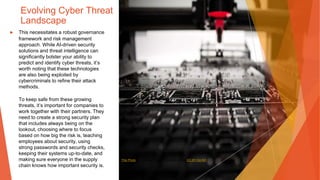 Evolving Cyber Threat
Landscape
▶ This necessitates a robust governance
framework and risk management
approach. While AI-driven security
solutions and threat intelligence can
significantly bolster your ability to
predict and identify cyber threats, it’s
worth noting that these technologies
are also being exploited by
cybercriminals to refine their attack
methods.
To keep safe from these growing
threats, it’s important for companies to
work together with their partners. They
need to create a strong security plan
that includes always being on the
lookout, choosing where to focus
based on how big the risk is, teaching
employees about security, using
strong passwords and security checks,
keeping their systems up-to-date, and
making sure everyone in the supply
chain knows how important security is.
This Photo by Unknown Author is licensed under CC BY-SA-NC
 