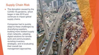 Supply Chain Risk
▶ The disruption caused by the
COVID-19 pandemic, which
began in late 2019 and
continues to impact global
supply chains.
Companies had to quickly
adapt to these challenges by
diversifying suppliers,
building more resilient supply
chain networks, adopting
digital solutions for remote
work and communication,
revisiting inventory
strategies, and re-evaluating
their overall risk
management approaches.
 