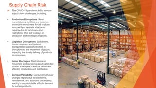 Supply Chain Risk
▶ The COVID-19 pandemic led to various
supply chain challenges, including:
• Production Disruptions: Many
manufacturing facilities and factories
around the world were forced to close
temporarily or operate at reduced
capacity due to lockdowns and
restrictions. This led to delays in
production and shortages of goods.
• Logistical Disruptions: Lockdowns,
border closures, and reduced
transportation capacity resulted in
disruptions to the movement of goods,
impacting the timely delivery of products
to consumers.
• Labor Shortages: Restrictions on
movement and concerns about safety led
to labor shortages in various industries,
affecting production and distribution.
• Demand Variability: Consumer behavior
changed rapidly due to lockdowns,
remote work, and economic uncertainty,
leading to unpredictable shifts in demand
for certain products.
This Photo by Unknown Author is licensed under CC BY-SA
 