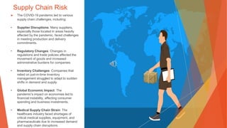Supply Chain Risk
▶ The COVID-19 pandemic led to various
supply chain challenges, including:
• Supplier Disruptions: Many suppliers,
especially those located in areas heavily
affected by the pandemic, faced challenges
in meeting production and delivery
commitments.
• Regulatory Changes: Changes in
regulations and trade policies affected the
movement of goods and increased
administrative burdens for companies.
• Inventory Challenges: Companies that
relied on just-in-time inventory
management struggled to adapt to sudden
shifts in demand and supply.
• Global Economic Impact: The
pandemic's impact on economies led to
financial instability, affecting consumer
spending and business investments.
• Medical Supply Chain Strain: The
healthcare industry faced shortages of
critical medical supplies, equipment, and
pharmaceuticals due to increased demand
and supply chain disruptions.
 
