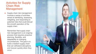 Activities for Supply
Chain Risk
Management
▶ Supply chain risk management
involves a series of activities
aimed at identifying, assessing,
mitigating, and responding to
potential risks that could disrupt
the smooth operation of the
supply chain.
Remember that supply chain
risk management is an ongoing
process that requires proactive
planning, flexibility, and
adaptability to changing
circumstances. The goal is to
build a resilient supply chain
that can withstand disruptions
and recover quickly when they
occur.
This Photo by Unknown Author is licensed under CC BY-NC
 