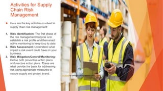 Activities for Supply
Chain Risk
Management
▶ Here are the key activities involved in
supply chain risk management:
1. Risk Identification: The first phase of
the risk management lifecycle is to
establish a risk profile and then enact
active monitoring to keep it up to data
2. Risk Assessment: Understand what
impact a risk event could have on your
business.
3. Risk Mitigation/Control/Monitoring:
Define both preventive action plans
and reactive action plans. These are
what provide the basis for addressing
risk using appropriate measures to
secure supply and protect brand.
This Photo by Unknown Author is licensed under CC BY
 