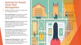 Activities for Supply
Chain Risk
Management
▶ Additional activities involved in supply chain
risk management include:
• Risk Quantification: Quantify the potential
financial, operational, and reputational
impacts of different risks to understand their
potential costs.
• Scenario Planning: Develop scenarios that
outline potential risk events and their
consequences. This helps in understanding
the range of possible outcomes and
preparing for them.
• Diversification and Redundancy: Reduce
the impact of supply chain disruptions by
diversifying suppliers, sources, and
manufacturing locations. Having backup
plans and alternative suppliers can increase
resilience.
• Supplier Risk Management: Assess and
monitor the financial stability, quality
assurance processes, ethical practices, and
contingency plans of key suppliers.
This Photo by Unknown Author is licensed under CC BY
 