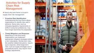 Activities for Supply
Chain Risk
Management
▶Here's why time frame is crucial in
supply chain risk management:
• Proactive Risk Identification:
Understanding the time frame allows
organizations to identify risks well in
advance. Some risks, such as
changing regulatory requirements or
shifts in consumer preferences, may
have longer lead times for preparation.
• Timely Mitigation and Response:
Depending on the time frame,
organizations can implement
appropriate mitigation strategies before
a risk materializes. Shorter-term risks,
like weather-related disruptions, require
quick response, while longer-term
risks, such as supply shortages due to
geopolitical events, may require more
strategic adjustments.
 