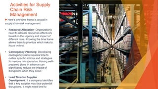 Activities for Supply
Chain Risk
Management
▶Here's why time frame is crucial in
supply chain risk management:
• Resource Allocation: Organizations
need to allocate resources effectively
based on the urgency and impact of
different risks. Knowing the time frame
allows them to prioritize which risks to
focus on first.
• Contingency Planning: Developing
contingency plans requires time to
outline specific actions and strategies
for various risk scenarios. Having well-
prepared plans in advance can
significantly reduce the impact of
disruptions when they occur.
• Lead Time for Supplier
Development: If a company identifies
that a key supplier may face potential
disruptions, it might need time to
 