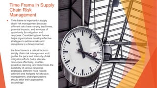 Time Frame in Supply
Chain Risk
Management
▶ Time frame is important in supply
chain risk management because
different risks have varying lead times,
potential impacts, and windows of
opportunity for mitigation and
response. Considering time frames
helps organizations develop effective
strategies to address risks and
disruptions in a timely manner.
the time frame is a critical factor in
supply chain risk management as it
guides the pace and intensity of risk
mitigation efforts, helps allocate
resources effectively, enables
proactive planning, and determines the
suitability of various response
strategies. Different risks require
different time horizons for effective
management, and organizations
should tailor their approaches
accordingly.
 
