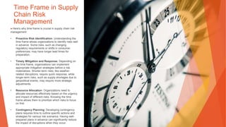 Time Frame in Supply
Chain Risk
Management
▶Here's why time frame is crucial in supply chain risk
management:
• Proactive Risk Identification: Understanding the
time frame allows organizations to identify risks well
in advance. Some risks, such as changing
regulatory requirements or shifts in consumer
preferences, may have longer lead times for
preparation.
• Timely Mitigation and Response: Depending on
the time frame, organizations can implement
appropriate mitigation strategies before a risk
materializes. Shorter-term risks, like weather-
related disruptions, require quick response, while
longer-term risks, such as supply shortages due to
geopolitical events, may require more strategic
adjustments.
• Resource Allocation: Organizations need to
allocate resources effectively based on the urgency
and impact of different risks. Knowing the time
frame allows them to prioritize which risks to focus
on first.
• Contingency Planning: Developing contingency
plans requires time to outline specific actions and
strategies for various risk scenarios. Having well-
prepared plans in advance can significantly reduce
the impact of disruptions when they occur.
 