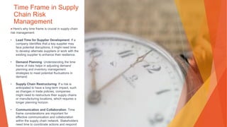 Time Frame in Supply
Chain Risk
Management
▶Here's why time frame is crucial in supply chain
risk management:
• Lead Time for Supplier Development: If a
company identifies that a key supplier may
face potential disruptions, it might need time
to develop alternate suppliers or work with the
existing supplier to enhance their resilience.
• Demand Planning: Understanding the time
frame of risks helps in adjusting demand
planning and inventory management
strategies to meet potential fluctuations in
demand.
• Supply Chain Restructuring: If a risk is
anticipated to have a long-term impact, such
as changes in trade policies, companies
might need to restructure their supply chains
or manufacturing locations, which requires a
longer planning horizon.
• Communication and Collaboration: Time
frame considerations are important for
effective communication and collaboration
within the supply chain network. Stakeholders
need time to coordinate actions and respond
 