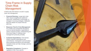 Time Frame in Supply
Chain Risk
Management
▶Here's why time frame is crucial in supply
chain risk management:
• Financial Planning: Longer-term risks
often require budgeting for additional
resources, investments in technology, or
changes in sourcing strategies. Adequate
lead time allows for proper financial
planning.
• Response Time for Crisis Management:
For sudden and unexpected disruptions,
such as natural disasters, organizations
need to respond quickly. Understanding the
time frame helps in initiating crisis
management protocols promptly.
• Customer Expectations: Time frames
impact customer expectations and
commitments. Transparent communication
about potential disruptions and estimated
resolution times can help manage customer
satisfaction.
• Regulatory Compliance: Changes in
regulations often have specific
 