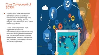 Core Component of
SCRM
▶ Supply Chain Risk Management
(SCRM) involves several core
components that collectively help
organizations identify, assess,
mitigate, and respond to risks within
their supply chains.
These core components work
together to establish a
comprehensive and effective supply
chain risk management framework
that helps organizations navigate
uncertainties, minimize disruptions,
and maintain the smooth operation
of their supply chains.
This Photo by Unknown Author is licensed under CC BY-SA-NC
 