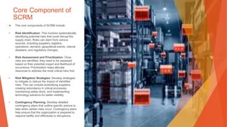 Core Component of
SCRM
▶ The core components of SCRM include:
• Risk Identification: This involves systematically
identifying potential risks that could disrupt the
supply chain. Risks can stem from various
sources, including suppliers, logistics,
operations, demand, geopolitical events, natural
disasters, and regulatory changes.
• Risk Assessment and Prioritization: Once
risks are identified, they need to be assessed
based on their potential impact and likelihood of
occurrence. Prioritization helps allocate
resources to address the most critical risks first.
• Risk Mitigation Strategies: Develop strategies
to mitigate or reduce the impact of identified
risks. This can include diversifying suppliers,
creating redundancy in critical processes,
maintaining safety stock, and implementing
technology solutions for better visibility.
• Contingency Planning: Develop detailed
contingency plans that outline specific actions to
take when certain risks occur. Contingency plans
help ensure that the organization is prepared to
respond swiftly and effectively to disruptions.
 