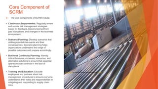 Core Component of
SCRM
▶ The core components of SCRM include:
• Continuous Improvement: Regularly review
and update risk management strategies
based on feedback, lessons learned from
past disruptions, and changes in the business
environment.
• Scenario Planning: Develop scenarios that
outline potential risk events and their
consequences. Scenario planning helps
organizations understand the range of
possible outcomes and prepare accordingly.
• Business Continuity Planning: Identify
critical business processes, resources, and
alternative solutions to ensure that essential
operations can continue in the face of
disruptions.
• Training and Education: Educate
employees and partners about risk
management procedures to ensure everyone
understands their roles and responsibilities in
mitigating and responding to supply chain
risks.
This Photo by Unknown Author is licensed under CC BY
 