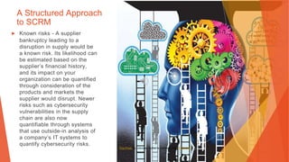 A Structured Approach
to SCRM
▶ Known risks - A supplier
bankruptcy leading to a
disruption in supply would be
a known risk. Its likelihood can
be estimated based on the
supplier’s financial history,
and its impact on your
organization can be quantified
through consideration of the
products and markets the
supplier would disrupt. Newer
risks such as cybersecurity
vulnerabilities in the supply
chain are also now
quantifiable through systems
that use outside-in analysis of
a company’s IT systems to
quantify cybersecurity risks.
This Photo by Unknown Author is licensed under CC BY-NC
 