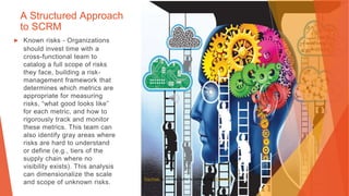A Structured Approach
to SCRM
▶ Known risks - Organizations
should invest time with a
cross-functional team to
catalog a full scope of risks
they face, building a risk-
management framework that
determines which metrics are
appropriate for measuring
risks, “what good looks like”
for each metric, and how to
rigorously track and monitor
these metrics. This team can
also identify gray areas where
risks are hard to understand
or define (e.g., tiers of the
supply chain where no
visibility exists). This analysis
can dimensionalize the scale
and scope of unknown risks.
This Photo by Unknown Author is licensed under CC BY-NC
 